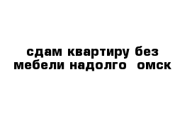 сдам квартиру без мебели надолго  омск